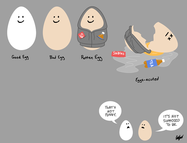 White Egg Labeled:  Good Egg Brown Egg Labeled:  Bad Egg Brown Egg Wearing Hoodie Labeled:  Rotten Egg Brown Egg Wearing Hoodin Lying Cracked and Dead On Ground Labeled:  Eggs-ecuted  Below: White Egg:  That's not funny. Brown Egg:  It's not supposed to be. 
